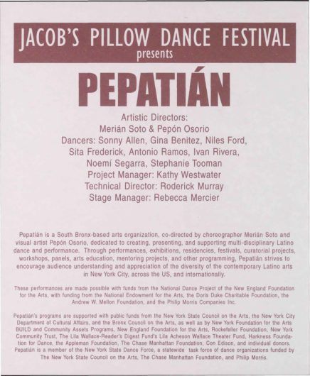 First page of 1999 program printed in shades of burgundy on white, with major text, Jacob's Pillow Dance Festival presents Pepatián. Artistic Directors: Merián Soto & Pepón Osorio. Dancers: Sonny Allen, Gina Benitez, Niles Ford, Sita Frederick, Antonio Ramos, Ivan Rivera, Noemí Segarra, Stephanie Tooman. Project Manager: Kathy Westwater. Technical Director: Roderick Murray. Stage Manager: Rebecca Mercier. Pepatián is a South Bronx-based arts organization, co-directed by choreographer Merián Soto and visual artist Pepón Osorio, dedicated to creating, presenting, and supporting multi-disciplinary Latino dance and performance. Through performances, exhibitions, residencies, festivals, curatorial projects, workshops, panels, arts education, mentoring projects, and other programming, Pepatián strives to encourage audience understanding and appreciation of the diversity of the contemporary Latino arts in New York City, across he US, and internationally.